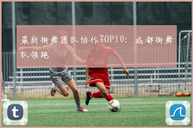 最新街舞团队协作TOP10：成都街舞队领跑