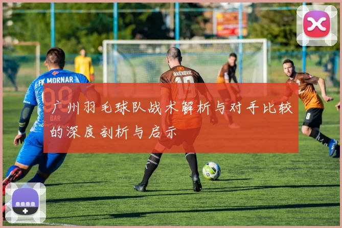 广州羽毛球队战术解析与对手比较的深度剖析与启示