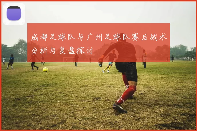 成都足球队与广州足球队赛后战术分析与复盘探讨