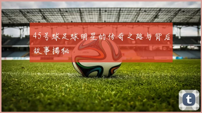 45号球足球明星的传奇之路与背后故事揭秘