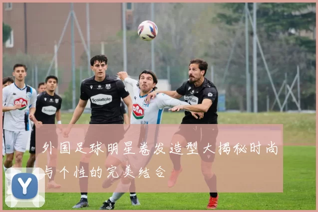 外国足球明星卷发造型大揭秘时尚与个性的完美结合