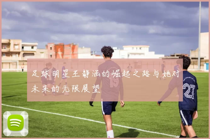 足球明星王静涵的崛起之路与她对未来的无限展望