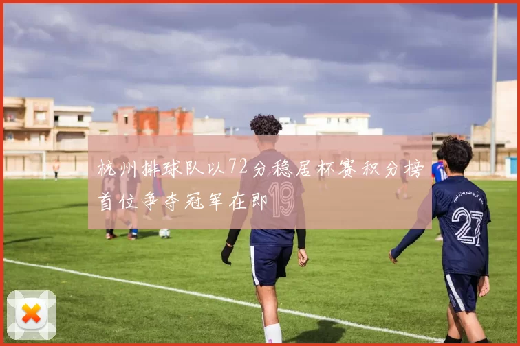 杭州排球队以72分稳居杯赛积分榜首位争夺冠军在即